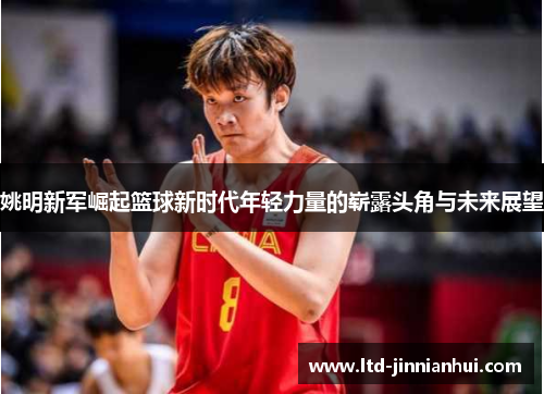 姚明新军崛起篮球新时代年轻力量的崭露头角与未来展望